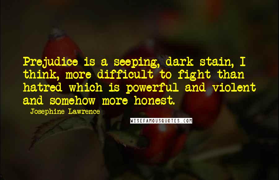 Josephine Lawrence Quotes: Prejudice is a seeping, dark stain, I think, more difficult to fight than hatred-which is powerful and violent and somehow more honest.