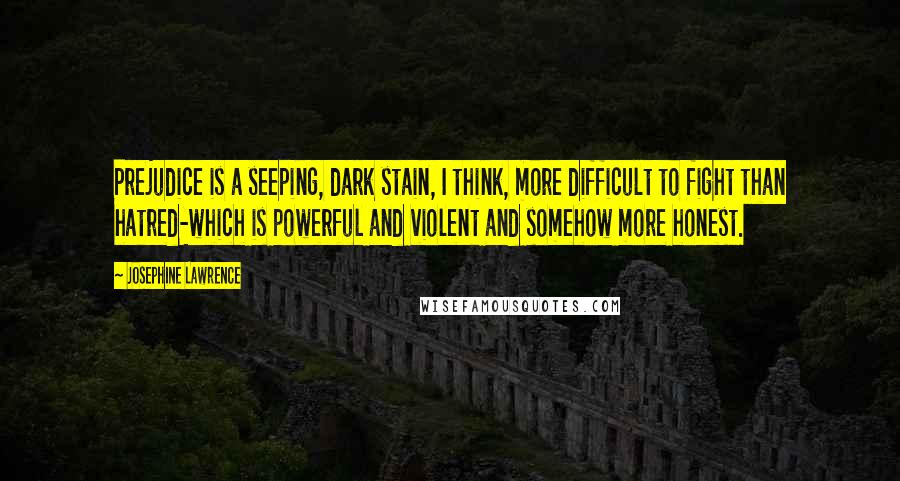 Josephine Lawrence Quotes: Prejudice is a seeping, dark stain, I think, more difficult to fight than hatred-which is powerful and violent and somehow more honest.