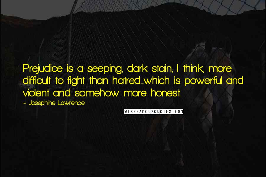 Josephine Lawrence Quotes: Prejudice is a seeping, dark stain, I think, more difficult to fight than hatred-which is powerful and violent and somehow more honest.