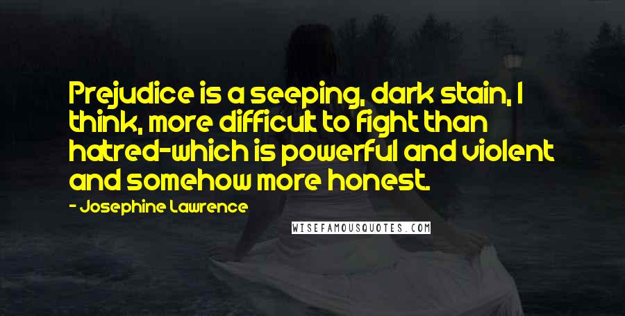 Josephine Lawrence Quotes: Prejudice is a seeping, dark stain, I think, more difficult to fight than hatred-which is powerful and violent and somehow more honest.