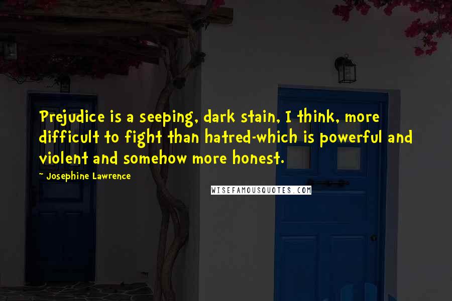 Josephine Lawrence Quotes: Prejudice is a seeping, dark stain, I think, more difficult to fight than hatred-which is powerful and violent and somehow more honest.