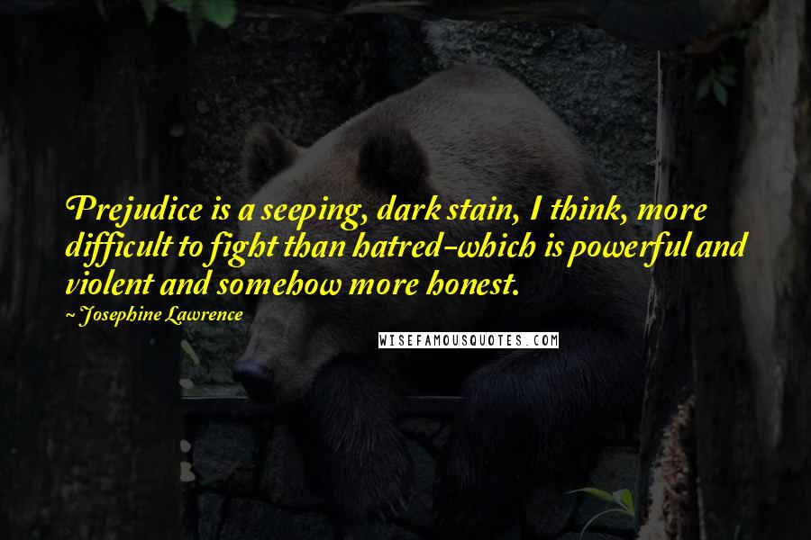 Josephine Lawrence Quotes: Prejudice is a seeping, dark stain, I think, more difficult to fight than hatred-which is powerful and violent and somehow more honest.