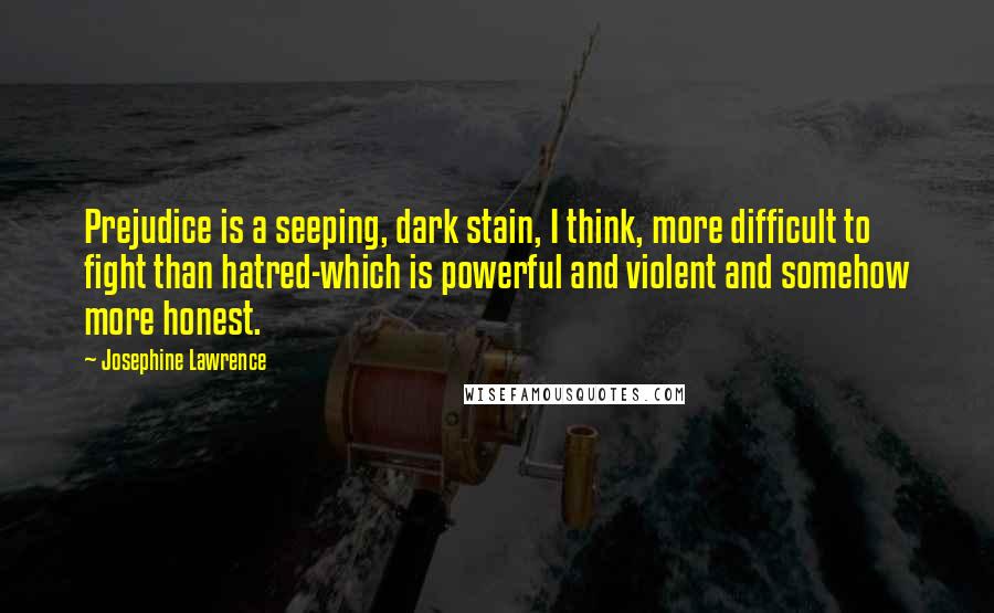 Josephine Lawrence Quotes: Prejudice is a seeping, dark stain, I think, more difficult to fight than hatred-which is powerful and violent and somehow more honest.