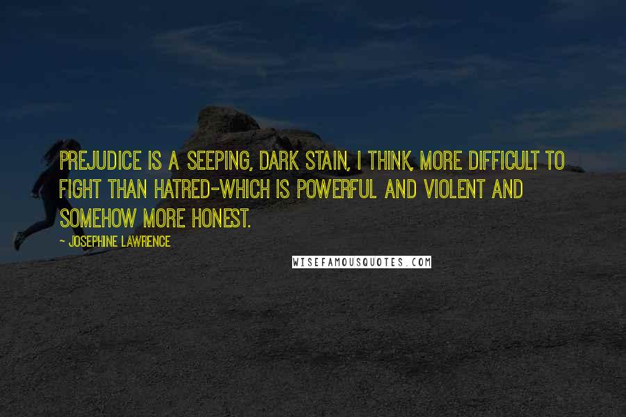 Josephine Lawrence Quotes: Prejudice is a seeping, dark stain, I think, more difficult to fight than hatred-which is powerful and violent and somehow more honest.