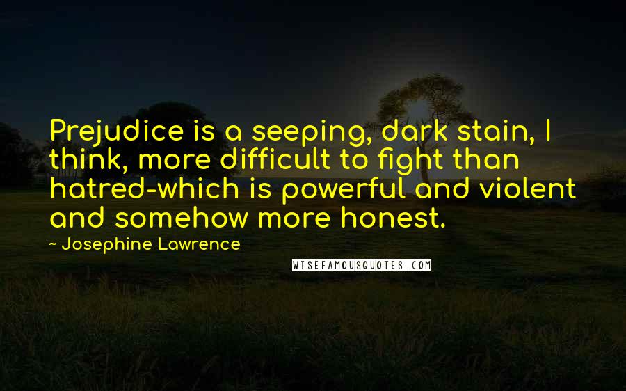 Josephine Lawrence Quotes: Prejudice is a seeping, dark stain, I think, more difficult to fight than hatred-which is powerful and violent and somehow more honest.