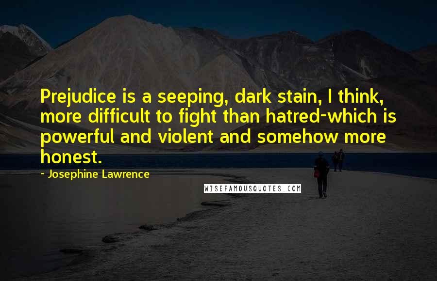 Josephine Lawrence Quotes: Prejudice is a seeping, dark stain, I think, more difficult to fight than hatred-which is powerful and violent and somehow more honest.