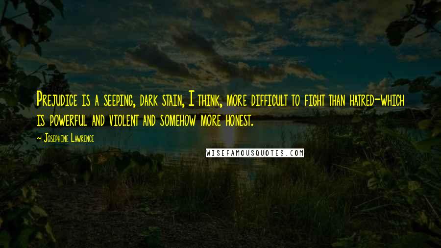 Josephine Lawrence Quotes: Prejudice is a seeping, dark stain, I think, more difficult to fight than hatred-which is powerful and violent and somehow more honest.