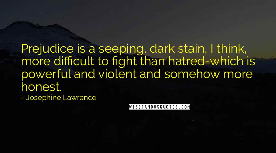 Josephine Lawrence Quotes: Prejudice is a seeping, dark stain, I think, more difficult to fight than hatred-which is powerful and violent and somehow more honest.