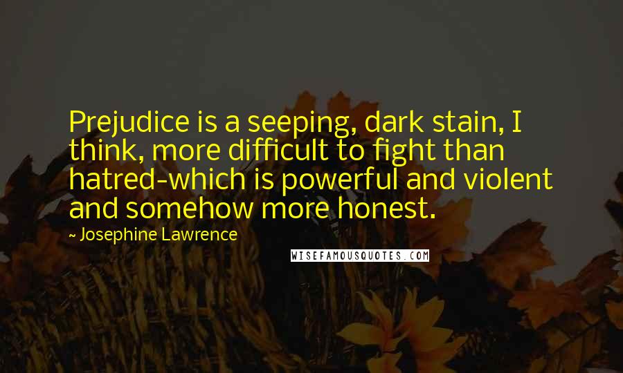 Josephine Lawrence Quotes: Prejudice is a seeping, dark stain, I think, more difficult to fight than hatred-which is powerful and violent and somehow more honest.