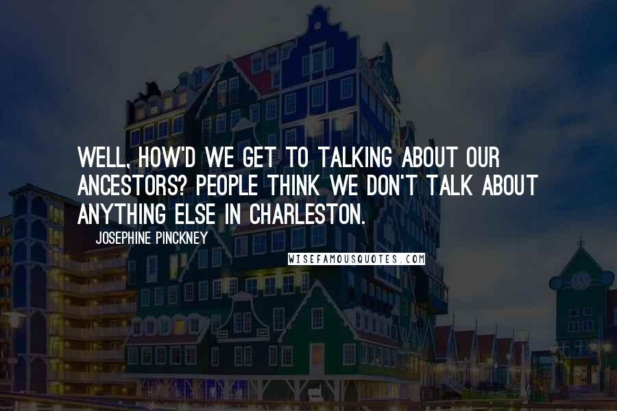 Josephine Pinckney Quotes: Well, how'd we get to talking about our ancestors? People think we don't talk about anything else in Charleston.