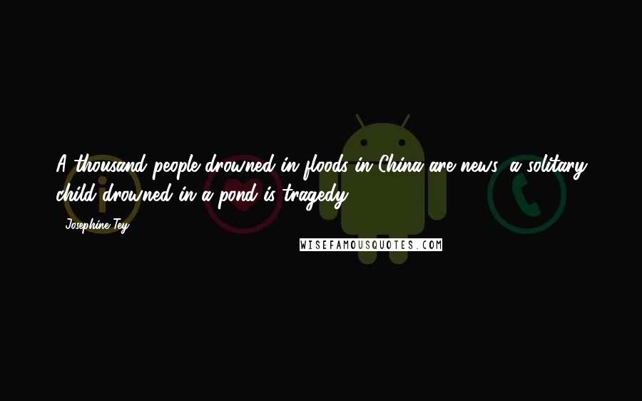 Josephine Tey Quotes: A thousand people drowned in floods in China are news: a solitary child drowned in a pond is tragedy.
