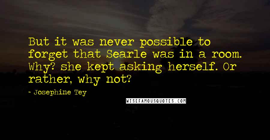 Josephine Tey Quotes: But it was never possible to forget that Searle was in a room. Why? she kept asking herself. Or rather, why not?