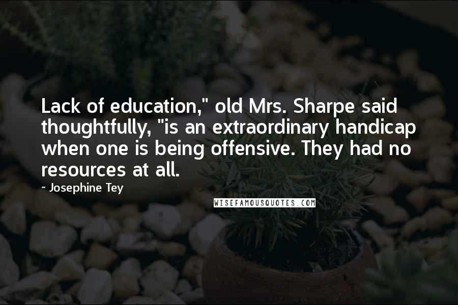 Josephine Tey Quotes: Lack of education," old Mrs. Sharpe said thoughtfully, "is an extraordinary handicap when one is being offensive. They had no resources at all.