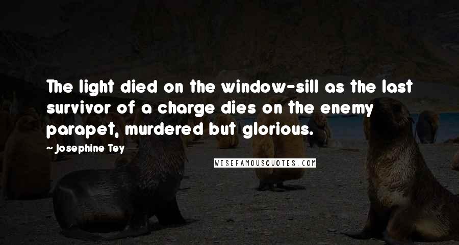 Josephine Tey Quotes: The light died on the window-sill as the last survivor of a charge dies on the enemy parapet, murdered but glorious.