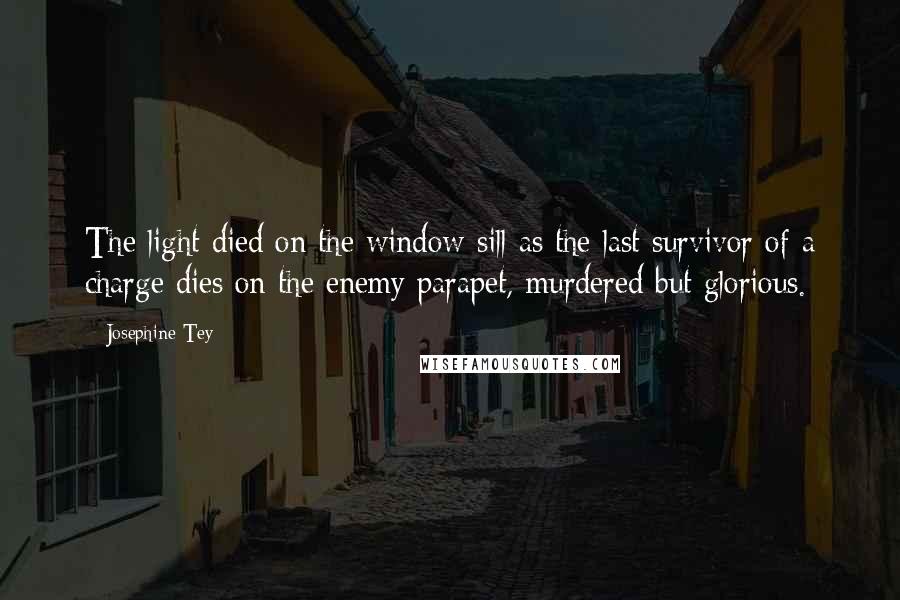 Josephine Tey Quotes: The light died on the window-sill as the last survivor of a charge dies on the enemy parapet, murdered but glorious.