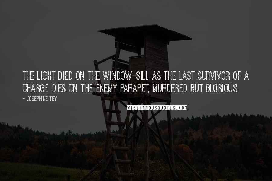 Josephine Tey Quotes: The light died on the window-sill as the last survivor of a charge dies on the enemy parapet, murdered but glorious.