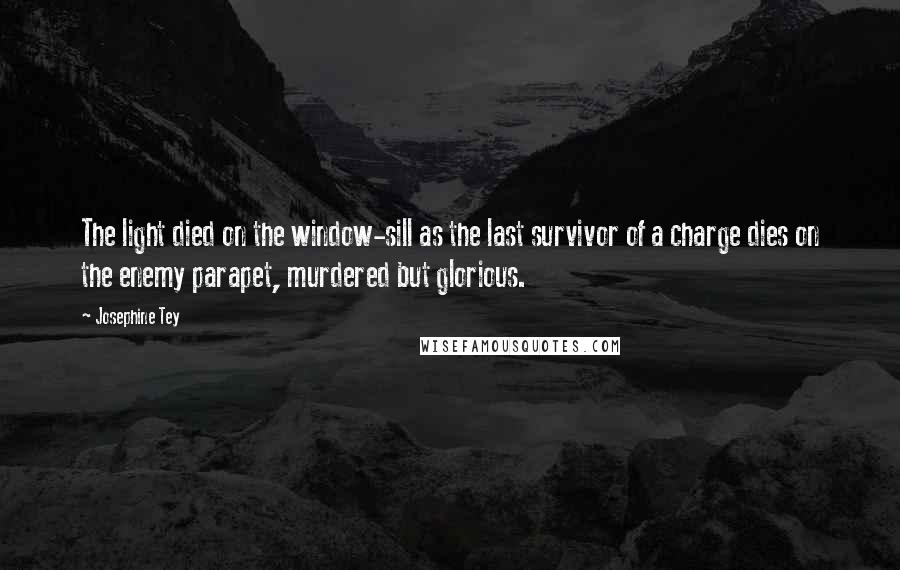 Josephine Tey Quotes: The light died on the window-sill as the last survivor of a charge dies on the enemy parapet, murdered but glorious.