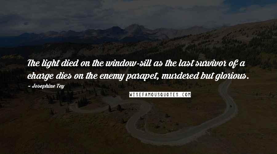 Josephine Tey Quotes: The light died on the window-sill as the last survivor of a charge dies on the enemy parapet, murdered but glorious.