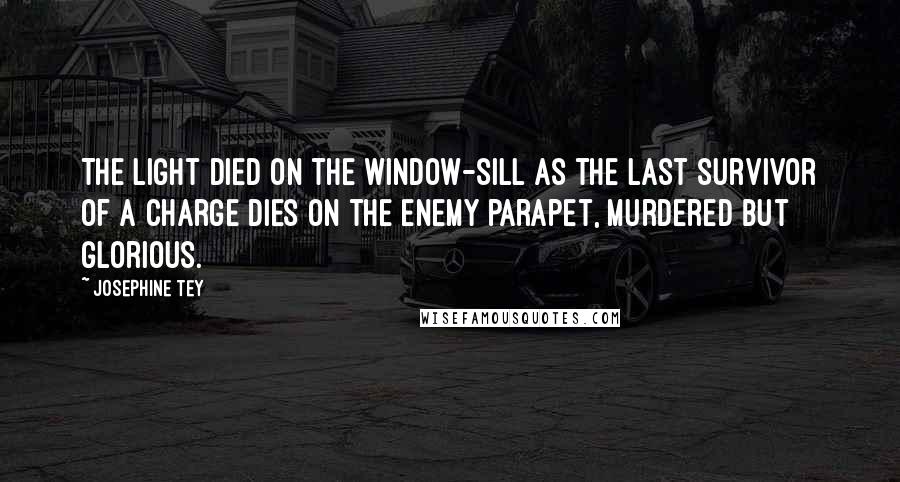 Josephine Tey Quotes: The light died on the window-sill as the last survivor of a charge dies on the enemy parapet, murdered but glorious.