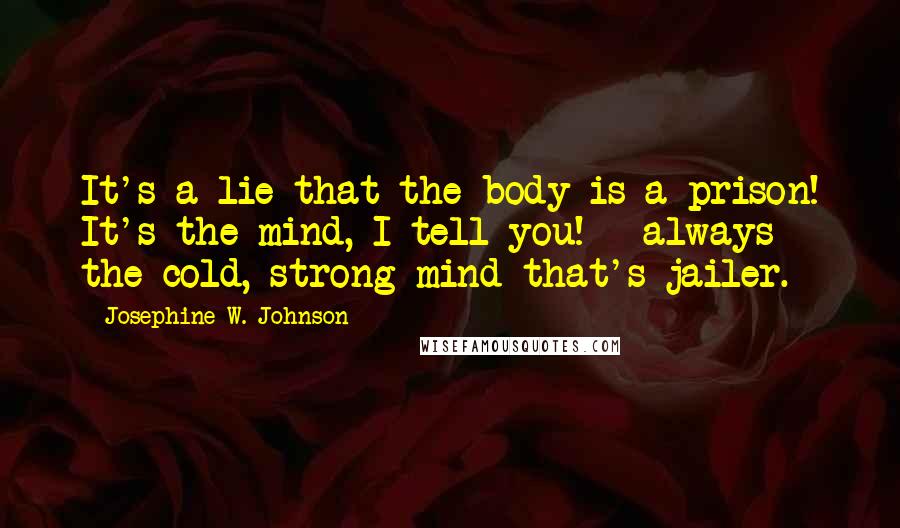 Josephine W. Johnson Quotes: It's a lie that the body is a prison! It's the mind, I tell you! - always the cold, strong mind that's jailer.