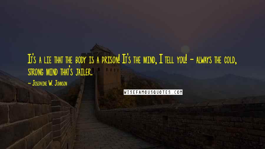 Josephine W. Johnson Quotes: It's a lie that the body is a prison! It's the mind, I tell you! - always the cold, strong mind that's jailer.