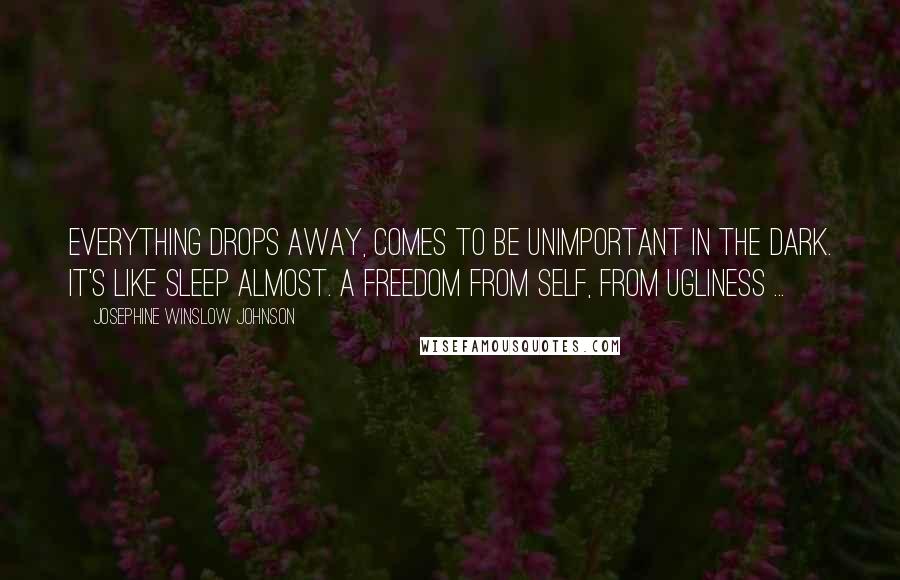 Josephine Winslow Johnson Quotes: Everything drops away, comes to be unimportant in the dark. It's like sleep almost. A freedom from self, from ugliness ...