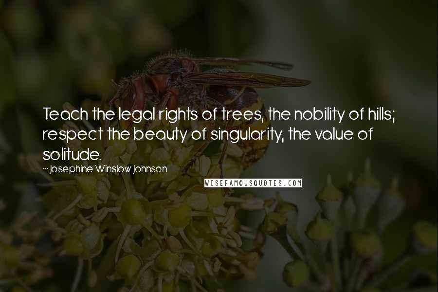 Josephine Winslow Johnson Quotes: Teach the legal rights of trees, the nobility of hills; respect the beauty of singularity, the value of solitude.