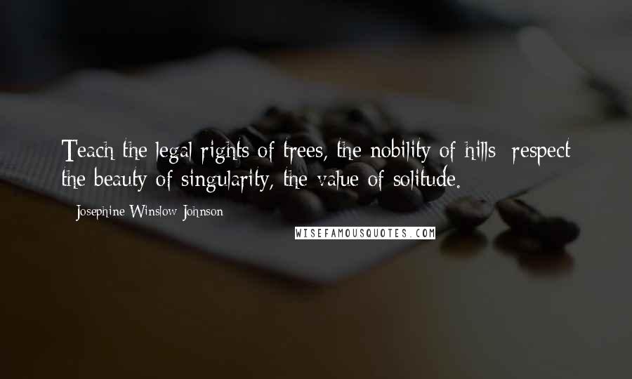 Josephine Winslow Johnson Quotes: Teach the legal rights of trees, the nobility of hills; respect the beauty of singularity, the value of solitude.