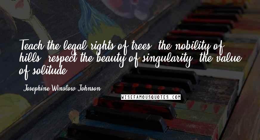 Josephine Winslow Johnson Quotes: Teach the legal rights of trees, the nobility of hills; respect the beauty of singularity, the value of solitude.