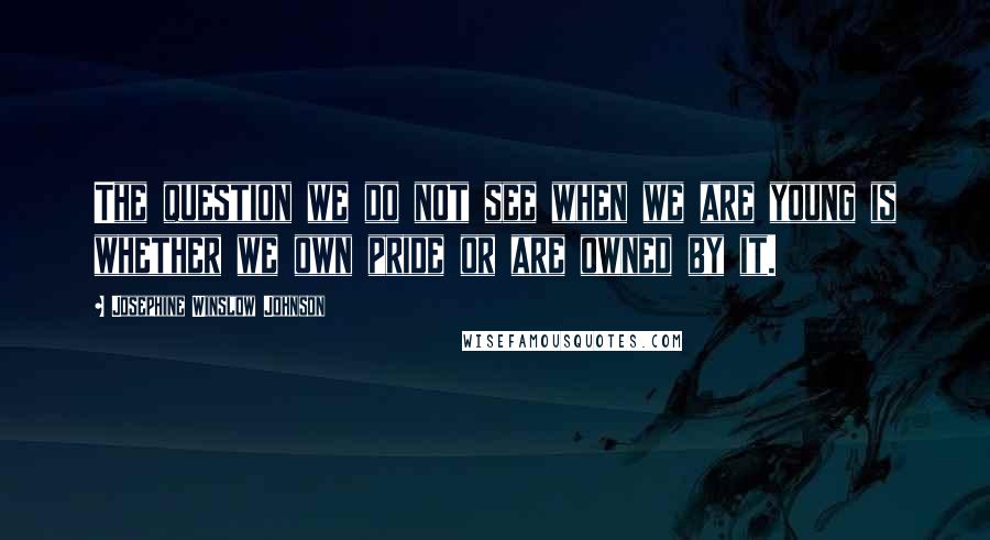 Josephine Winslow Johnson Quotes: The question we do not see when we are young is whether we own pride or are owned by it.