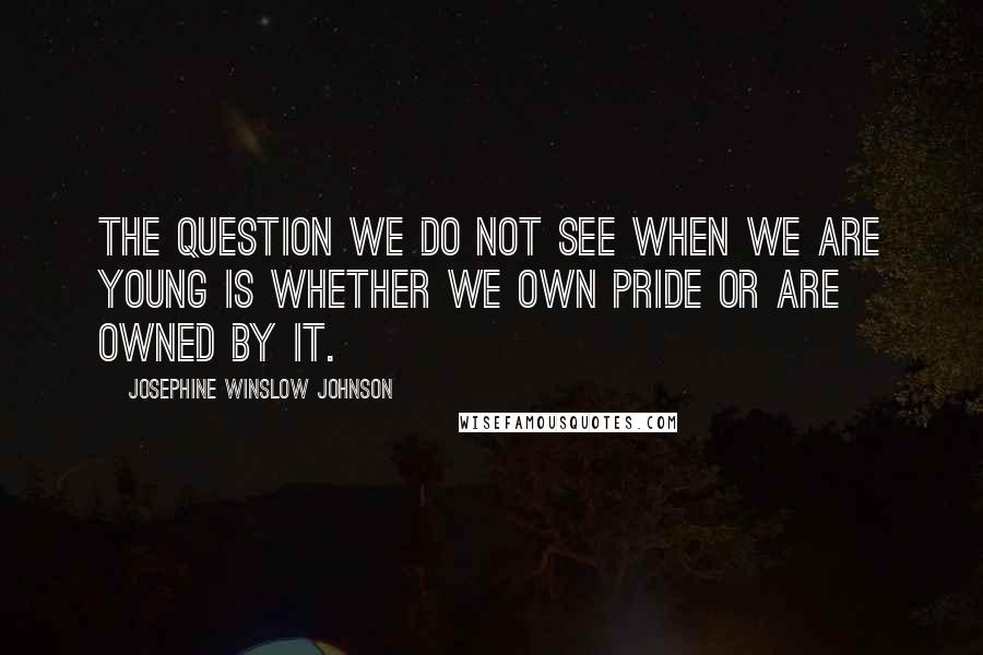 Josephine Winslow Johnson Quotes: The question we do not see when we are young is whether we own pride or are owned by it.