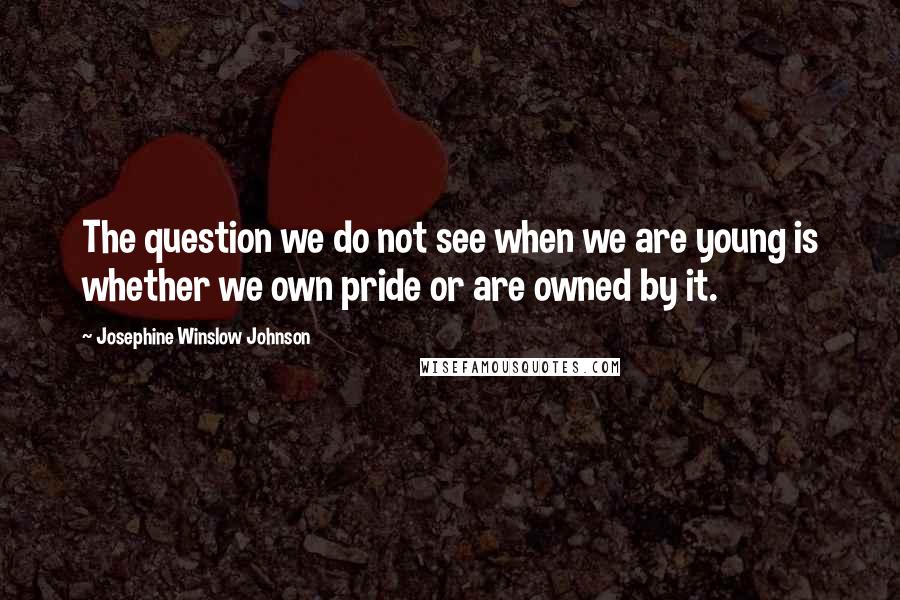 Josephine Winslow Johnson Quotes: The question we do not see when we are young is whether we own pride or are owned by it.