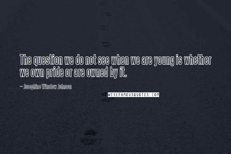 Josephine Winslow Johnson Quotes: The question we do not see when we are young is whether we own pride or are owned by it.