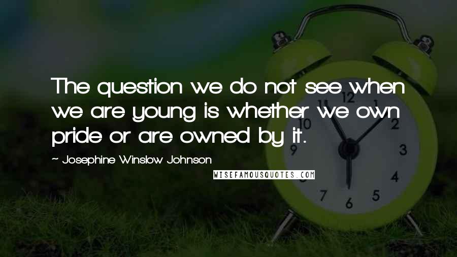 Josephine Winslow Johnson Quotes: The question we do not see when we are young is whether we own pride or are owned by it.