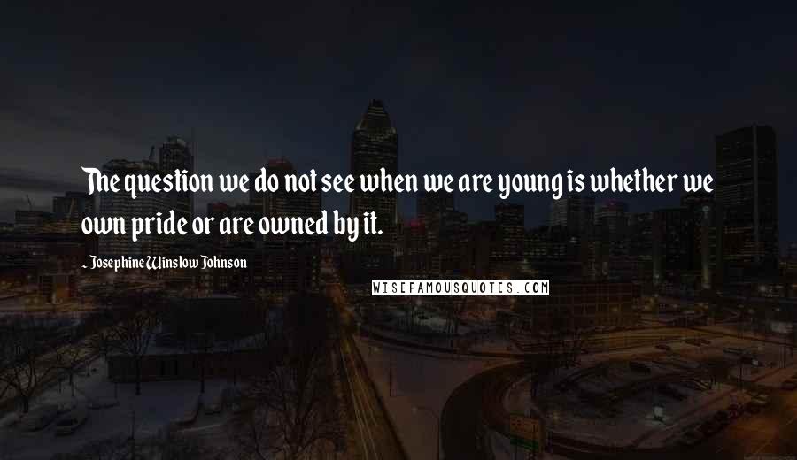 Josephine Winslow Johnson Quotes: The question we do not see when we are young is whether we own pride or are owned by it.