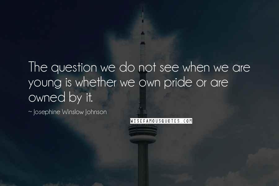 Josephine Winslow Johnson Quotes: The question we do not see when we are young is whether we own pride or are owned by it.