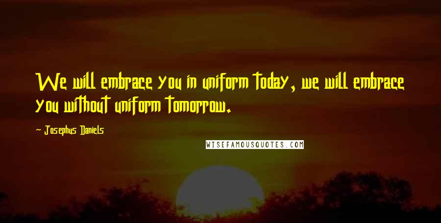 Josephus Daniels Quotes: We will embrace you in uniform today, we will embrace you without uniform tomorrow.