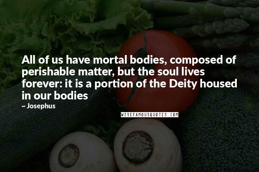 Josephus Quotes: All of us have mortal bodies, composed of perishable matter, but the soul lives forever: it is a portion of the Deity housed in our bodies