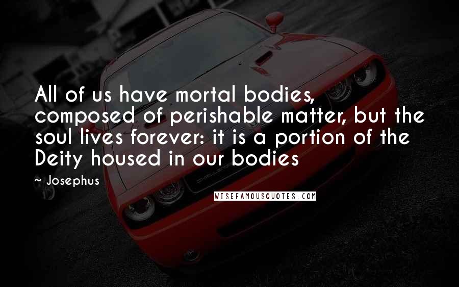 Josephus Quotes: All of us have mortal bodies, composed of perishable matter, but the soul lives forever: it is a portion of the Deity housed in our bodies