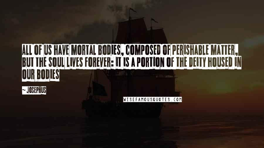 Josephus Quotes: All of us have mortal bodies, composed of perishable matter, but the soul lives forever: it is a portion of the Deity housed in our bodies