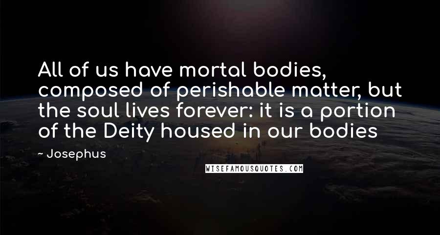 Josephus Quotes: All of us have mortal bodies, composed of perishable matter, but the soul lives forever: it is a portion of the Deity housed in our bodies