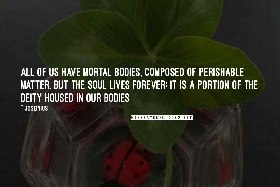 Josephus Quotes: All of us have mortal bodies, composed of perishable matter, but the soul lives forever: it is a portion of the Deity housed in our bodies