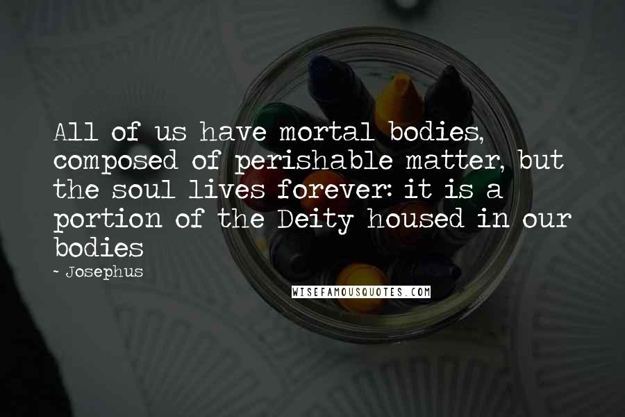 Josephus Quotes: All of us have mortal bodies, composed of perishable matter, but the soul lives forever: it is a portion of the Deity housed in our bodies