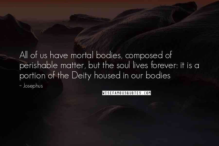 Josephus Quotes: All of us have mortal bodies, composed of perishable matter, but the soul lives forever: it is a portion of the Deity housed in our bodies