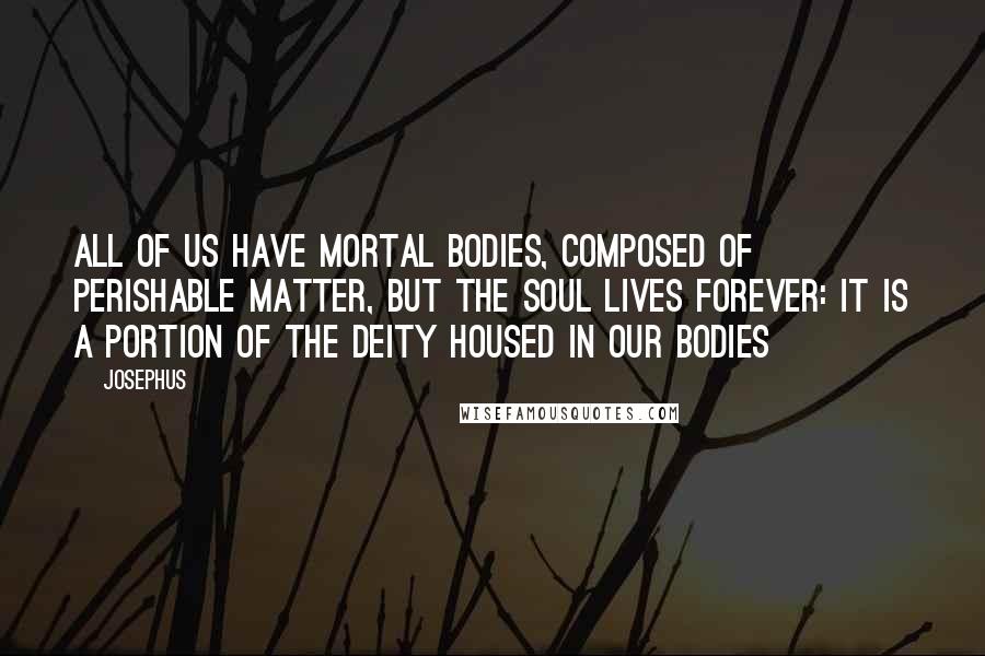 Josephus Quotes: All of us have mortal bodies, composed of perishable matter, but the soul lives forever: it is a portion of the Deity housed in our bodies