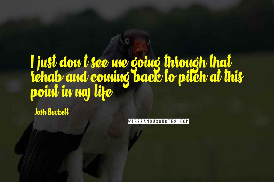 Josh Beckett Quotes: I just don't see me going through that rehab and coming back to pitch at this point in my life.