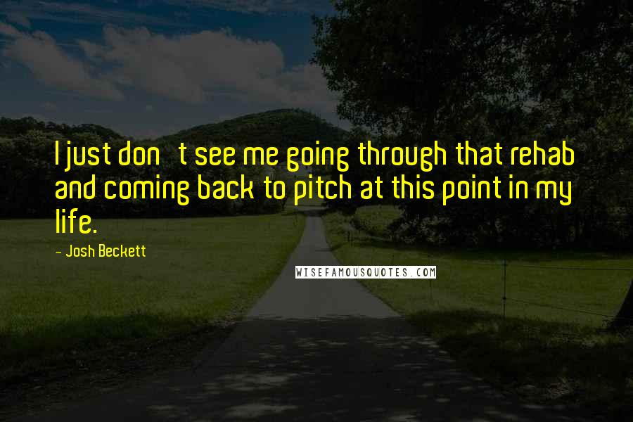 Josh Beckett Quotes: I just don't see me going through that rehab and coming back to pitch at this point in my life.