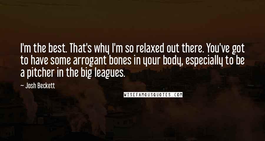 Josh Beckett Quotes: I'm the best. That's why I'm so relaxed out there. You've got to have some arrogant bones in your body, especially to be a pitcher in the big leagues.