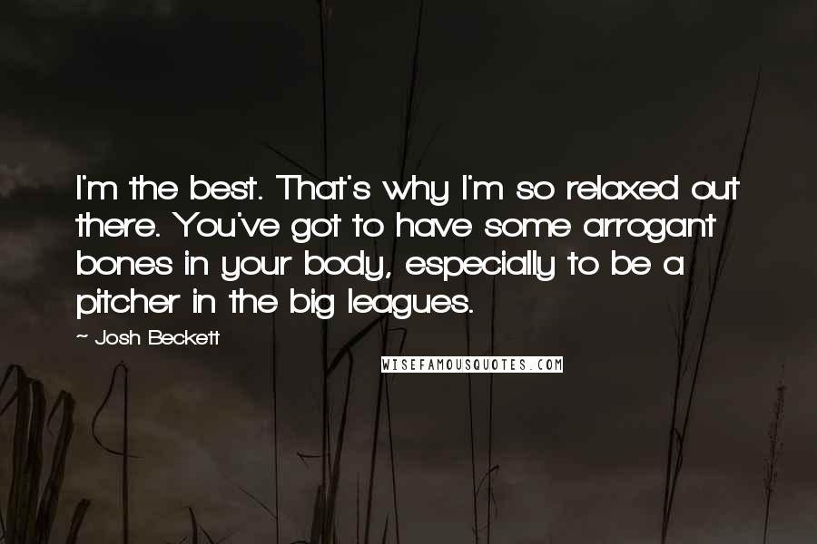 Josh Beckett Quotes: I'm the best. That's why I'm so relaxed out there. You've got to have some arrogant bones in your body, especially to be a pitcher in the big leagues.