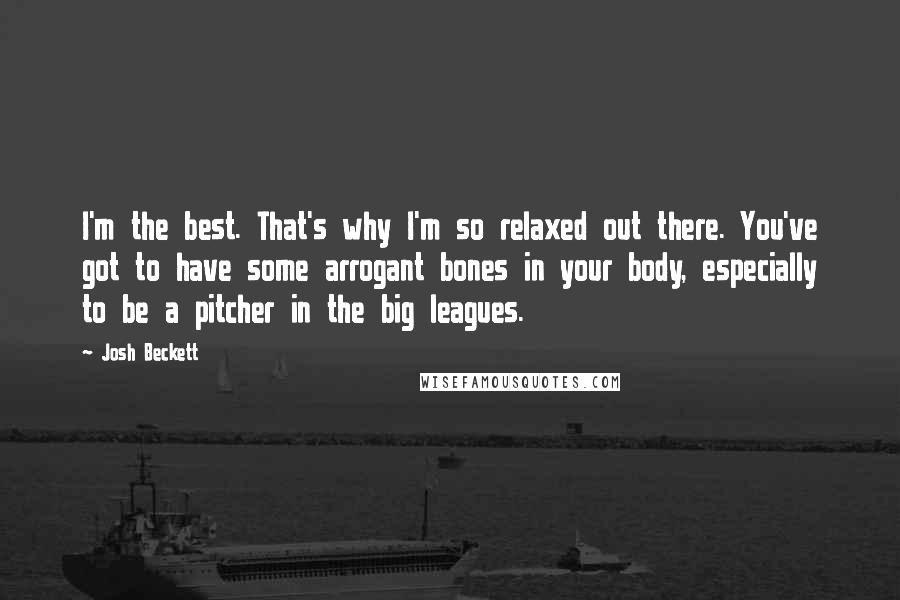 Josh Beckett Quotes: I'm the best. That's why I'm so relaxed out there. You've got to have some arrogant bones in your body, especially to be a pitcher in the big leagues.